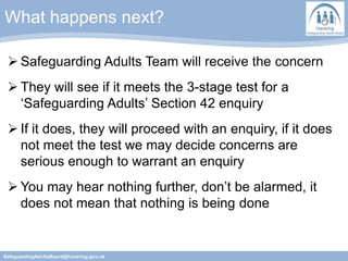 What happens next?
SafeguardingAdultsBoard@havering.gov.uk
 Safeguarding Adults Team will receive the concern
 They will see if it meets the 3-stage test for a
‘Safeguarding Adults’ Section 42 enquiry
 If it does, they will proceed with an enquiry, if it does
not meet the test we may decide concerns are
serious enough to warrant an enquiry
 You may hear nothing further, don’t be alarmed, it
does not mean that nothing is being done
 