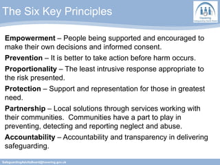The Six Key Principles
SafeguardingAdultsBoard@havering.gov.uk
Empowerment – People being supported and encouraged to
make their own decisions and informed consent.
Prevention – It is better to take action before harm occurs.
Proportionality – The least intrusive response appropriate to
the risk presented.
Protection – Support and representation for those in greatest
need.
Partnership – Local solutions through services working with
their communities. Communities have a part to play in
preventing, detecting and reporting neglect and abuse.
Accountability – Accountability and transparency in delivering
safeguarding.
 