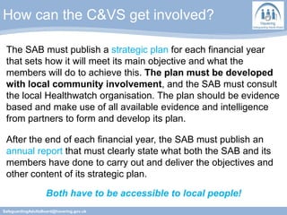 How can the C&VS get involved?
SafeguardingAdultsBoard@havering.gov.uk
The SAB must publish a strategic plan for each financial year
that sets how it will meet its main objective and what the
members will do to achieve this. The plan must be developed
with local community involvement, and the SAB must consult
the local Healthwatch organisation. The plan should be evidence
based and make use of all available evidence and intelligence
from partners to form and develop its plan.
After the end of each financial year, the SAB must publish an
annual report that must clearly state what both the SAB and its
members have done to carry out and deliver the objectives and
other content of its strategic plan.
Both have to be accessible to local people!
 