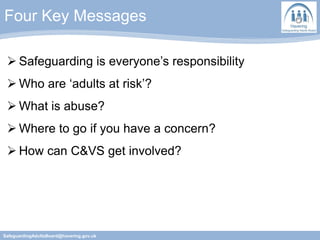 Four Key Messages
SafeguardingAdultsBoard@havering.gov.uk
 Safeguarding is everyone’s responsibility
 Who are ‘adults at risk’?
 What is abuse?
 Where to go if you have a concern?
 How can C&VS get involved?
 