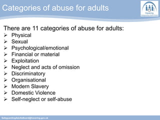Categories of abuse for adults
SafeguardingAdultsBoard@havering.gov.uk
There are 11 categories of abuse for adults:
 Physical
 Sexual
 Psychological/emotional
 Financial or material
 Exploitation
 Neglect and acts of omission
 Discriminatory
 Organisational
 Modern Slavery
 Domestic Violence
 Self-neglect or self-abuse
 
