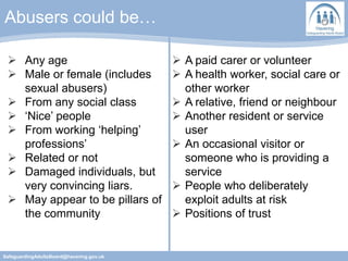 Abusers could be…
SafeguardingAdultsBoard@havering.gov.uk
 Any age
 Male or female (includes
sexual abusers)
 From any social class
 ‘Nice’ people
 From working ‘helping’
professions’
 Related or not
 Damaged individuals, but
very convincing liars.
 May appear to be pillars of
the community
 A paid carer or volunteer
 A health worker, social care or
other worker
 A relative, friend or neighbour
 Another resident or service
user
 An occasional visitor or
someone who is providing a
service
 People who deliberately
exploit adults at risk
 Positions of trust
 