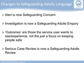 Changes to Safeguarding Adults Language
SafeguardingAdultsBoard@havering.gov.uk
 Alert is now Safeguarding Concern
 Investigation is now a Safeguarding Adults Enquiry
 ‘Outcomes’ are those the service user wants to
see/experience, not the just a focus on keeping
people safe
 Serious Case Review is now a Safeguarding Adults
Review
 