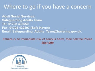 Where to go if you have a concern
Adult Social Services:
Safeguarding Adults Team
Tel: 01708 433550
Fax: 01708 432497 (Safe Haven)
Email: Safeguarding_Adults_Team@havering.gov.uk.
If there is an immediate risk of serious harm, then call the Police
Dial 999
 