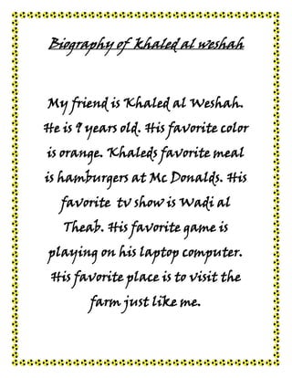Biography of khaled al weshah



My friend is Khaled al Weshah.
He is 9 years old. His favorite color
is orange. Khaleds favorite meal
is hamburgers at Mc Donalds. His
   favorite tv show is Wadi al
   Theab. His favorite game is
playing on his laptop computer.
 His favorite place is to visit the
        farm just like me.
 
