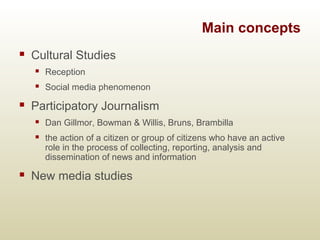 Main concepts
 Cultural Studies
 Reception
 Social media phenomenon
 Participatory Journalism
 Dan Gillmor, Bowman & ...