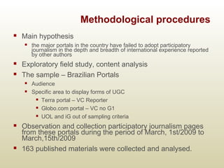 Methodological procedures
 Main hypothesis
 the major portals in the country have failed to adopt participatory
journalism in the depth and breadth of international experience reported
by other authors
 Exploratory field study, content analysis
 The sample – Brazilian Portals
 Audience
 Specific area to display forms of UGC
 Terra portal – VC Reporter
 Globo.com portal – VC no G1
 UOL and iG out of sampling criteria
 Observation and collection participatory journalism pages
from these portals during the period of March, 1st/2009 to
March,15th/2009
 163 published materials were collected and analysed.
 