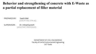 PREPARED BY: Saad Ullah
(2K16-PT-MSC-STR-06)
SUPERVISOR: Dr. Irshad Qureshi
(ASSISTANT PROFESSOR)
DEPARTMENT OF CIVIL ENGINEERING
Faculty of Civil & Environmental Engineering
UET Taxila
Behavior and strengthening of concrete with E-Waste as
a partial replacement of filler material
 