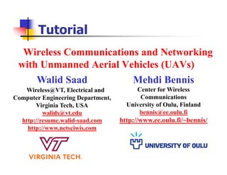Wireless Communications and Networking
with Unmanned Aerial Vehicles (UAVs)
Tutorial
Walid Saad
Wireless@VT, Electrical and
Computer Engineering Department,
Virginia Tech, USA
walids@vt.edu
http://resume.walid-saad.com
http://www.netsciwis.com
Mehdi Bennis
Center for Wireless
Communications
University of Oulu, Finland
bennis@ee.oulu.fi
http://www.ee.oulu.fi/~bennis/
 