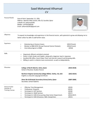 Saad Mohamed Alhamad
CV
Personal Details
Dateof Birth: September 15, 1991
Address: Wadi Bu-Sillah Street, Villa 33, Garafah, Qatar
LinkedIn ID: salhamad1991
Mobile: (+974)33360330
Email: salhamad1991@gmail.com
Objectives
To expand my knowledge and experience in the Financial sector, with potential to grow and allowing me to
better utilize my skills to add further value.
Experience
o Volunteering at Gamers Haven. (2019-Presnt)
o Worked at QNB GFCD (Group Financial Control Division). (2018-Presnt)
o Internship program at QNB. (2018)
Skills
o Organized, efficient and detail oriented.
o Fluent in both Arabic and English, along with a beginner level in Japanese.
o Excellent MS office, Excel, Power Point and internet research and browsing skills.
o Willing to work in a diverse team environment as well as independently.
Education College of North Atlantic, Doha, Qatar (2014-2018)
School of Business Studies-Finance
Northern Virginia Community College-NOVA, Fairfax, VA, USA (2013-2014)
English as a Second LanguageCertificate
Omar Bin Al-Khattab Secondary School, Doha, Qatar (2007-2009)
Secondary School Diploma
Extracurricular
Activities &
Training Courses
o Effective Time Management. (2019)
o Professional Etiquette. (2019)
o Participant in VAT Seminar. (2018)
o Participant in INJAZ Seminar. (2017)
o Participant in CAN-Q Accounting Help Center Department. (2016-2017)
o Participant in CAN-Q Business Skills Competition. (2015)
 