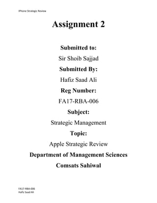 IPhone Strategic Review
FA17-RBA-006
Hafiz Saad Ali
Assignment 2
Submitted to:
Sir Shoib Sajjad
Submitted By:
Hafiz Saad Ali
Reg Number:
FA17-RBA-006
Subject:
Strategic Management
Topic:
Apple Strategic Review
Department of Management Sciences
Comsats Sahiwal
 