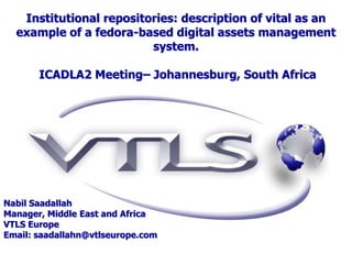 Institutional repositories: description of vital as an
  example of a fedora-based digital assets management
                         system.

       ICADLA2 Meeting– Johannesburg, South Africa




Nabil Saadallah
Manager, Middle East and Africa
VTLS Europe
Email: saadallahn@vtlseurope.com
 