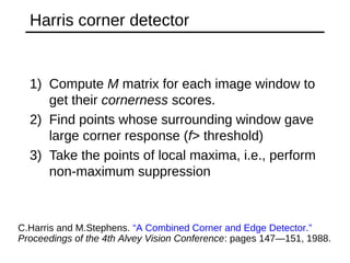 Harris corner detector
1) Compute M matrix for each image window to
get their cornerness scores.
2) Find points whose surrounding window gave
large corner response (f> threshold)
3) Take the points of local maxima, i.e., perform
non-maximum suppression
C.Harris and M.Stephens. “A Combined Corner and Edge Detector.”
Proceedings of the 4th Alvey Vision Conference: pages 147—151, 1988. 
 