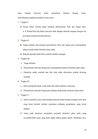 10
serta tampak otot-otot bantu pernafasan bekerja dengan keras.
Ada beberapa tingkatan penderita asma yaitu :
1. Tingkat I :
Secara klinis normal tanpa kelainan pemeriksaan fisik dan fungsi paru.
b. b Timbul bila ada faktor pencetus baik didapat alamiah maupun dengan test
provokasi bronkial di laboratorium.
2. Tingkat II :
Tanpa keluhan dan kelainan pemeriksaan fisik tapi fungsi paru menunjukkan
adanya tanda-tanda obstruksi jalan nafas.
Banyak dijumpai pada klien setelah sembuh serangan.
3. Tingkat III :
a. Tanpa keluhan.
b. Pemeriksaan fisik dan fungsi paru menunjukkan adanya obstruksi jalan nafas.
c. Penderita sudah sembuh dan bila obat tidak diteruskan mudah diserang
kembali.
4. Tingkat IV :
a. Klien mengeluh batuk, sesak nafas dan nafas berbunyi wheezing.
b. Pemeriksaan fisik dan fungsi paru didapat tanda-tanda obstruksi jalan nafas.
5. Tingkat V :
a. Status asmatikus yaitu suatu keadaan darurat medis berupa serangan asma akut
yang berat bersifat refrator sementara terhadap pengobatan yang lazim
dipakai.
b. Asma pada dasarnya merupakan penyakit obstruksi jalan nafas yang
reversibel.Pada asma yang berat dapat timbul gejala seperti :Kontraksi otot-
 