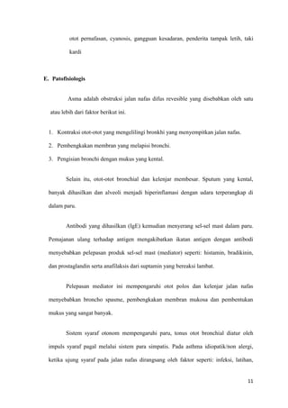 11
otot pernafasan, cyanosis, gangguan kesadaran, penderita tampak letih, taki
kardi
E. Patofisiologis
Asma adalah obstruksi jalan nafas difus revesible yang disebabkan oleh satu
atau lebih dari faktor berikut ini.
1. Kontraksi otot-otot yang mengelilingi bronkhi yang menyempitkan jalan nafas.
2. Pembengkakan membran yang melapisi bronchi.
3. Pengisian bronchi dengan mukus yang kental.
Selain itu, otot-otot bronchial dan kelenjar membesar. Sputum yang kental,
banyak dihasilkan dan alveoli menjadi hiperinflamasi dengan udara terperangkap di
dalam paru.
Antibodi yang dihasilkan (IgE) kemudian menyerang sel-sel mast dalam paru.
Pemajanan ulang terhadap antigen mengakibatkan ikatan antigen dengan antibodi
menyebabkan pelepasan produk sel-sel mast (mediator) seperti: histamin, bradikinin,
dan prostaglandin serta anafilaksis dari suptamin yang bereaksi lambat.
Pelepasan mediator ini mempengaruhi otot polos dan kelenjar jalan nafas
menyebabkan broncho spasme, pembengkakan membran mukosa dan pembentukan
mukus yang sangat banyak.
Sistem syaraf otonom mempengaruhi paru, tonus otot bronchial diatur oleh
impuls syaraf pagal melalui sistem para simpatis. Pada asthma idiopatik/non alergi,
ketika ujung syaraf pada jalan nafas dirangsang oleh faktor seperti: infeksi, latihan,
 
