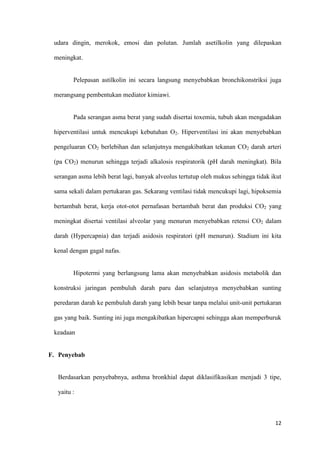 12
udara dingin, merokok, emosi dan polutan. Jumlah asetilkolin yang dilepaskan
meningkat.
Pelepasan astilkolin ini secara langsung menyebabkan bronchikonstriksi juga
merangsang pembentukan mediator kimiawi.
Pada serangan asma berat yang sudah disertai toxemia, tubuh akan mengadakan
hiperventilasi untuk mencukupi kebutuhan O2. Hiperventilasi ini akan menyebabkan
pengeluaran CO2 berlebihan dan selanjutnya mengakibatkan tekanan CO2 darah arteri
(pa CO2) menurun sehingga terjadi alkalosis respiratorik (pH darah meningkat). Bila
serangan asma lebih berat lagi, banyak alveolus tertutup oleh mukus sehingga tidak ikut
sama sekali dalam pertukaran gas. Sekarang ventilasi tidak mencukupi lagi, hipoksemia
bertambah berat, kerja otot-otot pernafasan bertambah berat dan produksi CO2 yang
meningkat disertai ventilasi alveolar yang menurun menyebabkan retensi CO2 dalam
darah (Hypercapnia) dan terjadi asidosis respiratori (pH menurun). Stadium ini kita
kenal dengan gagal nafas.
Hipotermi yang berlangsung lama akan menyebabkan asidosis metabolik dan
konstruksi jaringan pembuluh darah paru dan selanjutnya menyebabkan sunting
peredaran darah ke pembuluh darah yang lebih besar tanpa melalui unit-unit pertukaran
gas yang baik. Sunting ini juga mengakibatkan hipercapni sehingga akan memperburuk
keadaan
F. Penyebab
Berdasarkan penyebabnya, asthma bronkhial dapat diklasifikasikan menjadi 3 tipe,
yaitu :
 