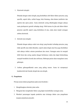 13
1. Ekstrinsik (alergik)
Ditandai dengan reaksi alergik yang disebabkan oleh faktor-faktor pencetus yang
spesifik, seperti debu, serbuk bunga, bulu binatang, obat-obatan (antibiotic dan
aspirin) dan spora jamur. Asma ekstrinsik sering dihubungkan dengan adanya
suatu predisposisi genetik terhadap alergi. Oleh karena itu jika ada faktor-faktor
pencetus spesifik seperti yang disebutkan di atas, maka akan terjadi serangan
asthma ekstrinsik.
2. Intrinsik (non alergik)
Ditandai dengan adanya reaksi non alergi yang bereaksi terhadap pencetus yang
tidak spesifik atau tidak diketahui, seperti udara dingin atau bisa juga disebabkan
oleh adanya infeksi saluran pernafasan dan emosi. Serangan asma ini menjadi
lebih berat dan sering sejalan dengan berlalunya waktu dan dapat berkembang
menjadi bronkhitis kronik dan emfisema. Beberapa pasien akan mengalami asma
gabungan.
3. Asthma gabunganBentuk asma yang paling umum. Asma ini mempunyai
karakteristik dari bentuk alergik dan non-alergik.
G. Pengobatan
Prinsip umum dalam pengobatan pada asma bronhiale :
1. Menghilangkan obstruksi jalan nafas
2. Mengenal dan menghindari faktor yang dapat menimbulkan serangan asma.
3. Memberi penerangan kepada penderita atau keluarga dalam cara pengobatan
maupun penjelasan penyakit.
 