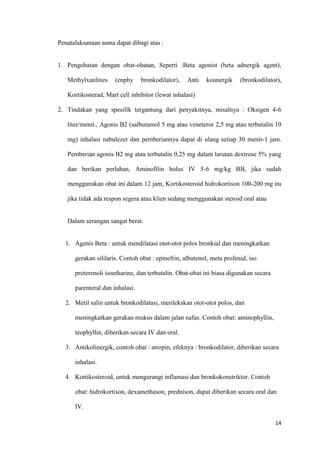 14
Penatalaksanaan asma dapat dibagi atas :
1. Pengobatan dengan obat-obatan, Seperti :Beta agonist (beta adnergik agent),
Methylxanlines (enphy bronkodilator), Anti kounergik (bronkodilator),
Kortikosterad, Mart cell inhibitor (lewat inhalasi)
2. Tindakan yang spesifik tergantung dari penyakitnya, misalnya : Oksigen 4-6
liter/menit., Agonis B2 (salbutamol 5 mg atau veneteror 2,5 mg atau terbutalin 10
mg) inhalasi nabulezer dan pemberiannya dapat di ulang setiap 30 menit-1 jam.
Pemberian agonis B2 mg atau terbutalin 0,25 mg dalam larutan dextrose 5% yang
dan berikan perlahan, Aminofilin bolus IV 5-6 mg/kg BB, jika sudah
menggunakan obat ini dalam 12 jam, Kortikosteroid hidrokortison 100-200 mg itu
jika tidak ada respon segera atau klien sedang menggunakan steroid oral atau
Dalam serangan sangat berat.
1. Agenis Beta : untuk mendilatasi otot-otot polos bronkial dan meningkatkan
gerakan sililaris. Contoh obat : epinefrin, albutenol, meta profenid, iso
proterenoli isoetharine, dan terbutalin. Obat-obat ini biasa digunakan secara
parenteral dan inhalasi.
2. Metil salin untuk bronkodilatasi, merilekskan otot-otot polos, dan
meningkatkan gerakan mukus dalam jalan nafas. Contoh obat: aminophyllin,
teophyllin, diberikan secara IV dan oral.
3. Antikolinergik, contoh obat : atropin, efeknya : bronkodilator, diberikan secara
inhalasi.
4. Kortikosteroid, untuk mengurangi inflamasi dan bronkokonstriktor. Contoh
obat: hidrokortison, dexamethason, prednison, dapat diberikan secara oral dan
IV.
 