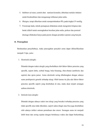 15
5. Inhibitor sel mast, contoh obat: natrium kromalin, diberikan melalui inhalasi
untuk bronkodilator dan mengurangi inflamasi jalan nafas.
6. Oksigen, terapi diberikan untuk mempertahankan PO2 pada tingkat 55 mmHg.
7. Fisioterapi dada, teknik pernapasan dilakukan untuk mengontrol dispnea dan
batuk efektif untuk meningkatkan bersihan jalan nafas, perkusi dan postural
drainage dilakukan hanya pada pasien dengan produksi sputum yang banyak.
H. Pencegahan
Berdasarkan penyebabnya, maka pencegahan penyakit asma dapat diklasifikasikan
menjadi 3 tipe, yaitu :
1. Ekstrinsik (alergik)
Ditandai dengan reaksi alergik yang disebabkan oleh faktor-faktor pencetus yang
spesifik, seperti debu, serbuk bunga, bulu binatang, obat-obatan (antibiotic dan
aspirin) dan spora jamur. Asma ekstrinsik sering dihubungkan dengan adanya
suatu predisposisi genetik terhadap alergi. Oleh karena itu jika ada faktor-faktor
pencetus spesifik seperti yang disebutkan di atas, maka akan terjadi serangan
asthma ekstrinsik.
2. Intrinsik (non alergik)
Ditandai dengan adanya reaksi non alergi yang bereaksi terhadap pencetus yang
tidak spesifik atau tidak diketahui, seperti udara dingin atau bisa juga disebabkan
oleh adanya infeksi saluran pernafasan dan emosi. Serangan asma ini menjadi
lebih berat dan sering sejalan dengan berlalunya waktu dan dapat berkembang
 