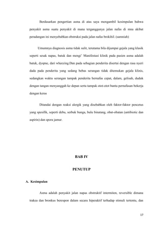 17
Berdasarkan pengertian asma di atas saya mengambil kesimpulan bahwa
penyakit asma suatu penyakit di mana terganggunya jalan nafas di mna akibat
peradangan ini menyebabkan obstruksi pada jalan nafas brokihil. (samniah)
Umumnya diagnosis asma tidak sulit, terutama bila dijumpai gejala yang klasik
seperti sesak napas, batuk dan mengi’ Manifestasi klinik pada pasien asma adalah
batuk, dyspne, dari wheezing.Dan pada sebagian penderita disertai dengan rasa nyeri
dada pada penderita yang sedang bebas serangan tidak ditemukan gejala klinis,
sedangkan waktu serangan tampak penderita bernafas cepat, dalam, gelisah, duduk
dengan tangan menyanggah ke depan serta tampak otot-otot bantu pernafasan bekerja
dengan keras
Ditandai dengan reaksi alergik yang disebabkan oleh faktor-faktor pencetus
yang spesifik, seperti debu, serbuk bunga, bulu binatang, obat-obatan (antibiotic dan
aspirin) dan spora jamur.
BAB IV
PENUTUP
A. Kesimpulan
Asma adalah penyakit jalan napas obstruktif intermiten, reversible dimana
trakea dan bronkus berespon dalam secara hiperaktif terhadap stimuli tertentu, dan
 