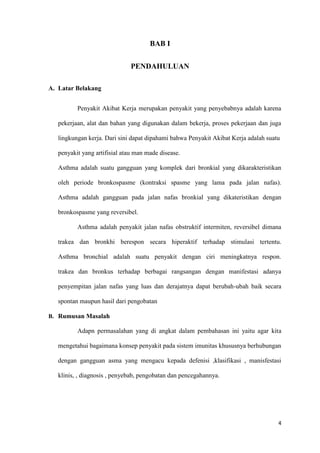 4
BAB I
PENDAHULUAN
A. Latar Belakang
Penyakit Akibat Kerja merupakan penyakit yang penyebabnya adalah karena
pekerjaan, alat dan bahan yang digunakan dalam bekerja, proses pekerjaan dan juga
lingkungan kerja. Dari sini dapat dipahami bahwa Penyakit Akibat Kerja adalah suatu
penyakit yang artifisial atau man made disease.
Asthma adalah suatu gangguan yang komplek dari bronkial yang dikarakteristikan
oleh periode bronkospasme (kontraksi spasme yang lama pada jalan nafas).
Asthma adalah gangguan pada jalan nafas bronkial yang dikateristikan dengan
bronkospasme yang reversibel.
Asthma adalah penyakit jalan nafas obstruktif intermiten, reversibel dimana
trakea dan bronkhi berespon secara hiperaktif terhadap stimulasi tertentu.
Asthma bronchial adalah suatu penyakit dengan ciri meningkatnya respon.
trakea dan bronkus terhadap berbagai rangsangan dengan manifestasi adanya
penyempitan jalan nafas yang luas dan derajatnya dapat berubah-ubah baik secara
spontan maupun hasil dari pengobatan
B. Rumusan Masalah
Adapn permasalahan yang di angkat dalam pembahasan ini yaitu agar kita
mengetahui bagaimana konsep penyakit pada sistem imunitas khususnya berhubungan
dengan gangguan asma yang mengacu kepada defenisi ,klasifikasi , manisfestasi
klinis, , diagnosis , penyebab, pengobatan dan pencegahannya.
 