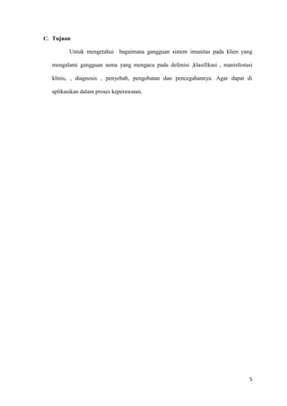 5
C. Tujuan
Untuk mengetahui bagaimana gangguan sistem imunitas pada klien yang
mengalami gangguan asma yang mengacu pada defenisi ,klasifikasi , manisfestasi
klinis, , diagnosis , penyebab, pengobatan dan pencegahannya. Agar dapat di
aplikasikan dalam proses keperawatan.
 