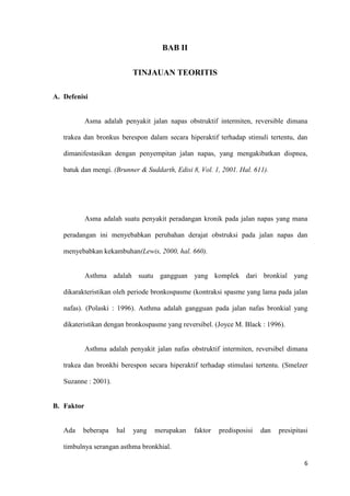 6
BAB II
TINJAUAN TEORITIS
A. Defenisi
Asma adalah penyakit jalan napas obstruktif intermiten, reversible dimana
trakea dan bronkus berespon dalam secara hiperaktif terhadap stimuli tertentu, dan
dimanifestasikan dengan penyempitan jalan napas, yang mengakibatkan dispnea,
batuk dan mengi. (Brunner & Suddarth, Edisi 8, Vol. 1, 2001. Hal. 611).
Asma adalah suatu penyakit peradangan kronik pada jalan napas yang mana
peradangan ini menyebabkan perubahan derajat obstruksi pada jalan napas dan
menyebabkan kekambuhan(Lewis, 2000, hal. 660).
Asthma adalah suatu gangguan yang komplek dari bronkial yang
dikarakteristikan oleh periode bronkospasme (kontraksi spasme yang lama pada jalan
nafas). (Polaski : 1996). Asthma adalah gangguan pada jalan nafas bronkial yang
dikateristikan dengan bronkospasme yang reversibel. (Joyce M. Black : 1996).
Asthma adalah penyakit jalan nafas obstruktif intermiten, reversibel dimana
trakea dan bronkhi berespon secara hiperaktif terhadap stimulasi tertentu. (Smelzer
Suzanne : 2001).
B. Faktor
Ada beberapa hal yang merupakan faktor predisposisi dan presipitasi
timbulnya serangan asthma bronkhial.
 