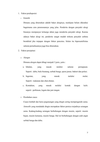 7
1. Faktor predisposisi
o Genetik
Dimana yang diturunkan adalah bakat alerginya, meskipun belum diketahui
bagaimana cara penurunannya yang jelas. Penderita dengan penyakit alergi
biasanya mempunyai keluarga dekat juga menderita penyakit alergi. Karena
adanya bakat alergi ini, penderita sangat mudah terkena penyakit asthma
bronkhial jika terpapar dengan foktor pencetus. Selain itu hipersentifisitas
saluran pernafasannya juga bisa diturunkan.
2. Faktor presipitasi
o Alergen
Dimana alergen dapat dibagi menjadi 3 jenis, yaitu :
a. Inhalan, yang masuk melalui saluran pernapasan.
Seperti : debu, bulu binatang, serbuk bunga, spora jamur, bakteri dan polusi.
b. Ingestan, yang masuk melalui mulut.
Seperti : makanan dan obat-obatan.
c. Kontaktan, yang masuk melalui kontak dengan kulit.
seperti : perhiasan, logam dan jam tangan.
o Perubahan cuaca
Cuaca lembab dan hawa pegunungan yang dingin sering mempengaruhi asma.
Atmosfir yang mendadak dingin merupakan faktor pemicu terjadinya serangan
asma. Kadang-kadang serangan berhubungan dengan musim, seperti: musim
hujan, musim kemarau, musim bunga. Hal ini berhubungan dengan arah angin
serbuk bunga dan debu.
 