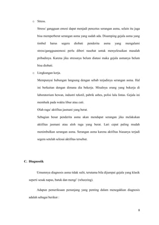 8
o Stress.
Stress/ gangguan emosi dapat menjadi pencetus serangan asma, selain itu juga
bisa memperberat serangan asma yang sudah ada. Disamping gejala asma yang
timbul harus segera diobati penderita asma yang mengalami
stress/gangguanemosi perlu diberi nasehat untuk menyelesaikan masalah
pribadinya. Karena jika stressnya belum diatasi maka gejala asmanya belum
bisa diobati.
o Lingkungan kerja.
Mempunyai hubungan langsung dengan sebab terjadinya serangan asma. Hal
ini berkaitan dengan dimana dia bekerja. Misalnya orang yang bekerja di
laboratorium hewan, industri tekstil, pabrik asbes, polisi lalu lintas. Gejala ini
membaik pada waktu libur atau cuti.
Olah raga/ aktifitas jasmani yang berat.
Sebagian besar penderita asma akan mendapat serangan jika melakukan
aktifitas jasmani atau aloh raga yang berat. Lari cepat paling mudah
menimbulkan serangan asma. Serangan asma karena aktifitas biasanya terjadi
segera setelah selesai aktifitas tersebut.
C. Diagnostik
Umumnya diagnosis asma tidak sulit, terutama bila dijumpai gejala yang klasik
seperti sesak napas, batuk dan mengi’ (wheezing).
Adapun pemeriksaan penunjang yang penting dalam menegakkan diagnosis
adalah sebagai berikut :
 
