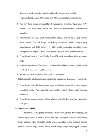 9
1. Spirometri untuk menunjukkan adanya obstruksi jalan nafas reversibel.
Peningkatan FEV, atau FVC sebanyak > 20% menunjukkan diagnosis asma.
2. Tes provokasi, untuk menunjukkan hyperaktivitas bronchus. Penurunan FEV,
sebesar 20% atau lebih setelah test provokasi menunjukkan hyperaktivitas
bronchus.
3. Pemeriksaan test kulit, untuk menunjukkan adanya antibodi Ig E yang spesifik
dalam tubuh. Test ini hanya menyokong anamnesis, karena alergen yang
menunjukkan test kulit positif (+) tidak selalu merupakan penyebab asma,
sedangkan hasil negatif (-) tidak selalu berarti tidak ada faktor kerentanan kulit.
4. Pemeriksaan kadar Ig E total dan Ig E spesifik untuk menyokong adanya penyakit
atopi.
5. Pemeriksaan radiologi (foto thoraks), dilakukan bila ada kecurigaan terhadap proses
patologik di paru atau komplikasi asma.
6. Analisis gas darah, dilakukan pada penderita asma berat.
Pada keadaan tersebut dapat terjadi hipoksemia, hiperkapnia dan asidosis respiratorik.
7. Pemeriksaan eosinofil dalam darah, dapat membantu membedakan asma dengan
bronchitis kronik. Pada penderita asma jumlah eosinofil dalam darah biasanya
meningkat.
8. Pemeriksaan sputum, untuk melihat adanya eosinofil dan meselium Aspergilus
Fumigatus.
D. Manisfestasi Klinis
Manifestasi klinik pada pasien asma adalah batuk, dyspne, dari wheezing.Dan
pada sebagian penderita disertai dengan rasa nyeri dada pada penderita yang sedang
bebas serangan tidak ditemukan gejala klinis, sedangkan waktu serangan tampak
penderita bernafas cepat, dalam, gelisah, duduk dengan tangan menyanggah ke depan
 