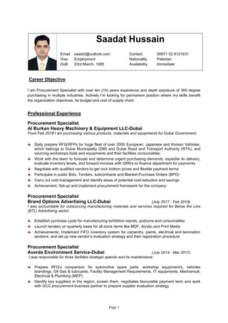 Page 1
Career Objective
I am Procurement Specialist with over ten (10) years experience and depth exposure of 360 degree
purchasing in multiple industries. Actively I’m looking for permanent position where my skills benefit
the organization objectives, its budget and cost of supply chain.
Professional Experience
Procurement Specialist
Al Burkan Heavy Machinery & Equipment LLC-Dubai
From Feb 2018 I am purchasing various products, materials and equipments for Dubai Government.
Daily prepare RFQ/RFPs for huge fleet of over 2000 European, Japanese and Korean Vehicles,
which belongs to Dubai Municipality (DM) and Dubai Road and Transport Authority (RTA), and
sourcing workshops tools and equipments and their facilities consumables.
Work with the team to forecast and determine urgent purchasing demands, expedite its delivery,
evaluate inventory levels, and forward invoices with GRN’s to finance department for payments.
Negotiate with qualified vendors to get rock bottom prices and flexible payment terms
Participate in public Bids, Tenders, subcontracts and Blanket Purchase Orders (BPO)
Carry out cost management and identify areas of potential cost reduction and savings
Achievement; Set-up and implement procurement framework for the company
Procurement Specialist
Brand Options Advertising LLC-Dubai (July 2017 - Feb 2018)
I was accountable for outsourcing manufacturing materials and services required for Below the Line
(BTL) Advertising sector.
Establish purchase cycle for manufacturing exhibition stands, podiums and consumables
Launch tenders on quarterly basis for all stock items like MDF, Acrylic and Print Media
Achievements; Implement FIFO inventory system for carpentry, paints, electrical and lamination
sections, and set up new vendor’s evaluation strategy and their registration procedure
Procurement Specialist
Averda Environment Service-Dubai (July 2014 - Mar 2017)
I was responsible for three facilities strategic spends and its maintenance.
Prepare RFQ’s comparison for automotive spare parts, workshop equipment's, vehicles
brandings, Oil Gas & lubricants, Facility Management Requirements, IT equipments, Mechanical,
Electrical & Plumbing (MEP)
Identify key suppliers in the region, screen them, negotiates favourable payment term and work
with GCC procurement business partner to prepare supplier evaluation strategy
Saadat Hussain
Email saadot@outlook.com Contact 00971 52 8121631
Visa Employment Nationality Pakistan
DoB 23rd March, 1985 Availability Immediate
 