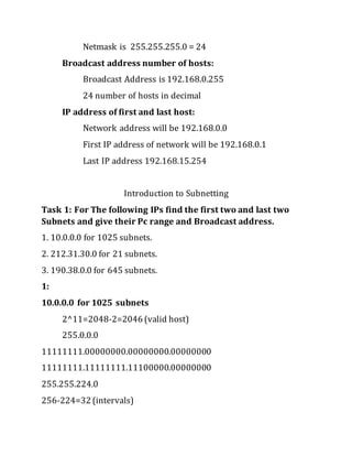 Netmask is 255.255.255.0 = 24
Broadcast address number of hosts:
Broadcast Address is 192.168.0.255
24 number of hosts in decimal
IP address of first and last host:
Network address will be 192.168.0.0
First IP address of network will be 192.168.0.1
Last IP address 192.168.15.254
Introduction to Subnetting
Task 1: For The following IPs find the first two and last two
Subnets and give their Pc range and Broadcast address.
1. 10.0.0.0 for 1025 subnets.
2. 212.31.30.0 for 21 subnets.
3. 190.38.0.0 for 645 subnets.
1:
10.0.0.0 for 1025 subnets
2^11=2048-2=2046 (valid host)
255.0.0.0
11111111.00000000.00000000.00000000
11111111.11111111.11100000.00000000
255.255.224.0
256-224=32 (intervals)
 
