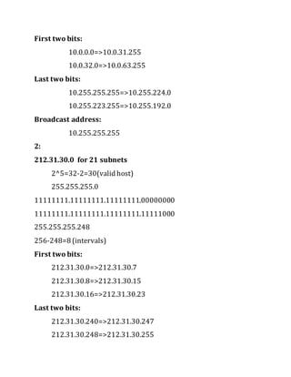 First two bits:
10.0.0.0=>10.0.31.255
10.0.32.0=>10.0.63.255
Last two bits:
10.255.255.255=>10.255.224.0
10.255.223.255=>10.255.192.0
Broadcast address:
10.255.255.255
2:
212.31.30.0 for 21 subnets
2^5=32-2=30(valid host)
255.255.255.0
11111111.11111111.11111111.00000000
11111111.11111111.11111111.11111000
255.255.255.248
256-248=8 (intervals)
First two bits:
212.31.30.0=>212.31.30.7
212.31.30.8=>212.31.30.15
212.31.30.16=>212.31.30.23
Last two bits:
212.31.30.240=>212.31.30.247
212.31.30.248=>212.31.30.255
 