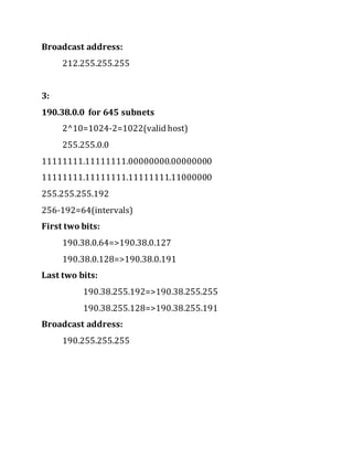 Broadcast address:
212.255.255.255
3:
190.38.0.0 for 645 subnets
2^10=1024-2=1022(valid host)
255.255.0.0
11111111.11111111.00000000.00000000
11111111.11111111.11111111.11000000
255.255.255.192
256-192=64(intervals)
First two bits:
190.38.0.64=>190.38.0.127
190.38.0.128=>190.38.0.191
Last two bits:
190.38.255.192=>190.38.255.255
190.38.255.128=>190.38.255.191
Broadcast address:
190.255.255.255
 