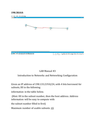 190.38.0.0:
LAB Manual #3
Introduction to Networks and Networking Configuration
Given an IP address of 198.133.219.0/24, with 4 bits borrowed for
subnets, fill in the following
information in the table below.
(Hint: fill in the subnet number, then the host address. Address
information will be easy to compute with
the subnet number filled in first)
Maximum number of usable subnets: 15
 