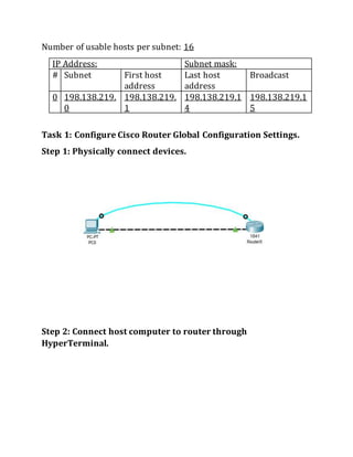 Number of usable hosts per subnet: 16
IP Address: Subnet mask:
# Subnet First host
address
Last host
address
Broadcast
0 198.138.219.
0
198.138.219.
1
198.138.219.1
4
198.138.219.1
5
Task 1: Configure Cisco Router Global Configuration Settings.
Step 1: Physically connect devices.
Step 2: Connect host computer to router through
HyperTerminal.
 