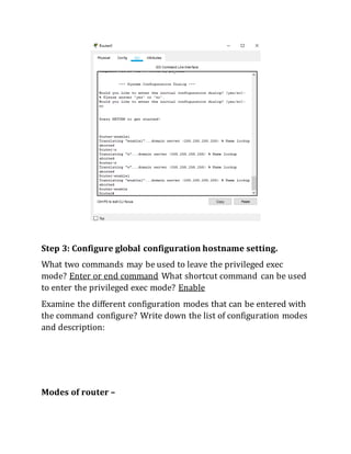 Step 3: Configure global configuration hostname setting.
What two commands may be used to leave the privileged exec
mode? Enter or end command What shortcut command can be used
to enter the privileged exec mode? Enable
Examine the different configuration modes that can be entered with
the command configure? Write down the list of configuration modes
and description:
Modes of router –
 