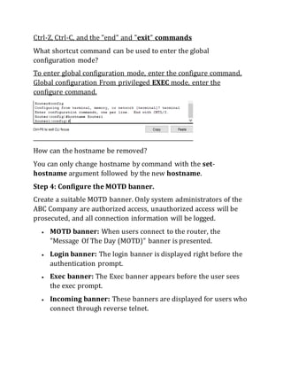 Ctrl-Z, Ctrl-C, and the "end" and "exit" commands
What shortcut command can be used to enter the global
configuration mode?
To enter global configuration mode, enter the configure command.
Global configuration From privileged EXEC mode, enter the
configure command.
How can the hostname be removed?
You can only change hostname by command with the set-
hostname argument followed by the new hostname.
Step 4: Configure the MOTD banner.
Create a suitable MOTD banner. Only system administrators of the
ABC Company are authorized access, unauthorized access will be
prosecuted, and all connection information will be logged.
 MOTD banner: When users connect to the router, the
"Message Of The Day (MOTD)" banner is presented.
 Login banner: The login banner is displayed right before the
authentication prompt.
 Exec banner: The Exec banner appears before the user sees
the exec prompt.
 Incoming banner: These banners are displayed for users who
connect through reverse telnet.
 