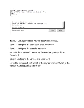 Task 2: Configure Cisco router password access.
Step 1: Configure the privileged exec password.
Step 2: Configure the console password.
What is the command to remove the console password? No
Password
Step 3: Configure the virtual line password.
Issue the command exit. What is the router prompt? What is the
mode? Router1(config-line)# exit
 