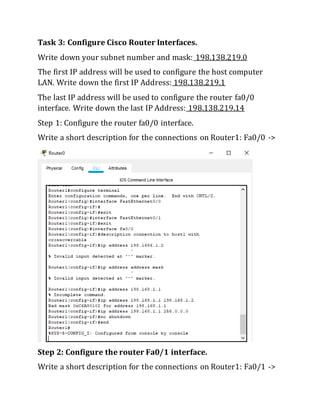 Task 3: Configure Cisco Router Interfaces.
Write down your subnet number and mask: 198.138.219.0
The first IP address will be used to configure the host computer
LAN. Write down the first IP Address: 198.138.219.1
The last IP address will be used to configure the router fa0/0
interface. Write down the last IP Address: 198.138.219.14
Step 1: Configure the router fa0/0 interface.
Write a short description for the connections on Router1: Fa0/0 ->
Step 2: Configure the router Fa0/1 interface.
Write a short description for the connections on Router1: Fa0/1 ->
 