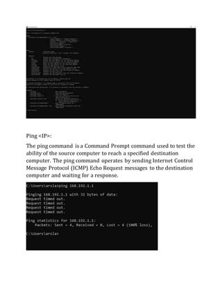 Ping <IP>:
The ping command is a Command Prompt command used to test the
ability of the source computer to reach a specified destination
computer. The ping command operates by sending Internet Control
Message Protocol (ICMP) Echo Request messages to the destination
computer and waiting for a response.
 