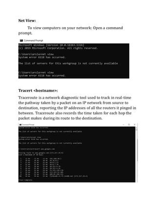 Net View:
To view computers on your network: Open a command
prompt.
Tracert <hostname>:
Traceroute is a network diagnostic tool used to track in real-time
the pathway taken by a packet on an IP network from source to
destination, reporting the IP addresses of all the routers it pinged in
between. Traceroute also records the time taken for each hop the
packet makes during its route to the destination.
 