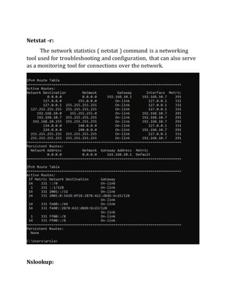 Netstat -r:
The network statistics ( netstat ) command is a networking
tool used for troubleshooting and configuration, that can also serve
as a monitoring tool for connections over the network.
Nslookup:
 