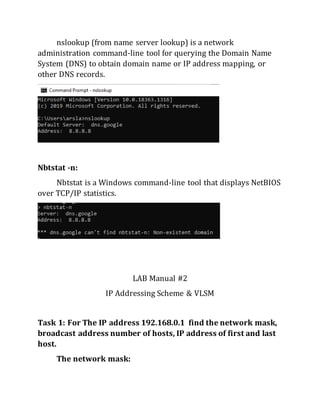 nslookup (from name server lookup) is a network
administration command-line tool for querying the Domain Name
System (DNS) to obtain domain name or IP address mapping, or
other DNS records.
Nbtstat -n:
Nbtstat is a Windows command-line tool that displays NetBIOS
over TCP/IP statistics.
LAB Manual #2
IP Addressing Scheme & VLSM
Task 1: For The IP address 192.168.0.1 find the network mask,
broadcast address number of hosts, IP address of first and last
host.
The network mask:
 
