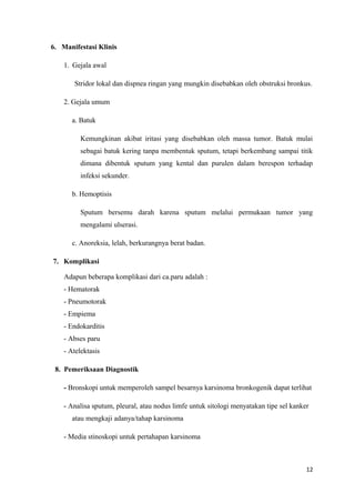 6. Manifestasi Klinis
1. Gejala awal
Stridor lokal dan dispnea ringan yang mungkin disebabkan oleh obstruksi bronkus.
2. Gejala umum
a. Batuk
Kemungkinan akibat iritasi yang disebabkan oleh massa tumor. Batuk mulai
sebagai batuk kering tanpa membentuk sputum, tetapi berkembang sampai titik
dimana dibentuk sputum yang kental dan purulen dalam berespon terhadap
infeksi sekunder.
b. Hemoptisis
Sputum bersemu darah karena sputum melalui permukaan tumor yang
mengalami ulserasi.
c. Anoreksia, lelah, berkurangnya berat badan.
7. Komplikasi
Adapun beberapa komplikasi dari ca.paru adalah :
- Hematorak
- Pneumotorak
- Empiema
- Endokarditis
- Abses paru
- Atelektasis
8. Pemeriksaan Diagnostik
- Bronskopi untuk memperoleh sampel besarnya karsinoma bronkogenik dapat terlihat
- Analisa sputum, pleural, atau nodus limfe untuk sitologi menyatakan tipe sel kanker
atau mengkaji adanya/tahap karsinoma
- Media stinoskopi untuk pertahapan karsinoma
12
 