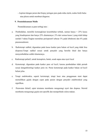 - Aspirasi dengan jarum dan biopsy jaringan paru pada nidus skeln, nodus limfe halus
atau pleura untuk membuat diagnose.
9. Penatalaksanaan Medis
Penatalaksanaan ca.paru terbagi atas :
a. Pembedahan, memiliki kemungkinan kesembuhan terbaik, namun hanya < 25% kasus
yang bisadioperasi dan hanya 25% diantaranya ( 5% dari semua kasus ) yang telah hidup
setelah 5 tahun.Tingkat mortalitas perioperatif sebesar 3% pada lobektomi dan 6% pada
pneumonektomi.
b. Radioterapi radikal, digunakan pada kasus kanker paru bukan sel kecil yang tidak bisa
dioperasi.Tetapi radikal sesuai untuk penyakit yang bersifat lokal dan hanya
menyembuhklan sedikit diantaranya.
c. Radioterapi paliatif, untuk hemoptisis, batuk, sesak napas atau nyeri local
d. Kemoterapi, digunakan pada kanker paru sel kecil, karena pembedahan tidak pernah
sesuai denganhistologi kanker jenis ini. Peran kemoterapi pada kanker bukan sel kecil
belum jelas.
e. Terapi endobronkia, seperti kerioterapi, tetapi laser atau penggunaan stent dapat
memulihkan gejala dengan cepat pada pasien dengan penyakit endobronkial yang
signifikan.
f. Perawatan faliatif, opiat terutama membantu mengurangi nyeri dan dispnea. Steroid
membantu mengurangi gejala non spesifik dan memperbaiki selera makan.
13
 