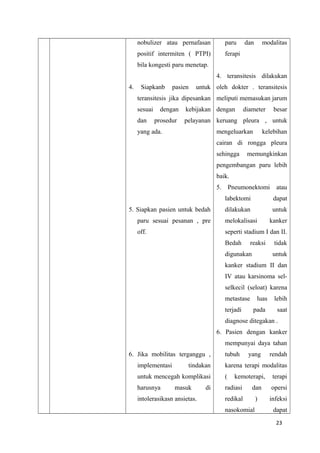 nobulizer atau pernafasan
positif intermiten ( PTPI)
bila kongesti paru menetap.
4. Siapkanb pasien untuk
teransitesis jika dipesankan
sesuai dengan kebijakan
dan prosedur pelayanan
yang ada.
5. Siapkan pasien untuk bedah
paru sesuai pesanan , pre
off.
6. Jika mobilitas terganggu ,
implementasi tindakan
untuk mencegah komplikasi
harusnya masuk di
intolerasikasn ansietas.
paru dan modalitas
ferapi
4. teransitesis dilakukan
oleh dokter . teransitesis
meliputi memasukan jarum
dengan diameter besar
keruang pleura , untuk
mengeluarkan kelebihan
cairan di rongga pleura
sehingga memungkinkan
pengembangan paru lebih
baik.
5. Pneumonektomi atau
labektomi dapat
dilakukan untuk
melokalisasi kanker
seperti stadium I dan II.
Bedah reaksi tidak
digunakan untuk
kanker stadium II dan
IV atau karsinoma sel-
selkecil (seloat) karena
metastase luas lebih
terjadi pada saat
diagnose ditegakan .
6. Pasien dengan kanker
mempunyai daya tahan
tubuh yang rendah
karena terapi modalitas
( kemoterapi, terapi
radiasi dan opersi
redikal ) infeksi
nasokomial dapat
23
 