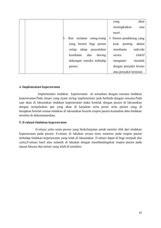 3. Ikut sertakan orang-orang
yang berarti bagi pasien
setiap tahap penyuluhan
kesehatan dan dorong
dukungan mereka terhadap
pasien.
yang akan
meningkatkan rasa
nyeri.
3. Sistem pendukung yang
kuat penting dalam
membantu individu
secara efektif
mengatasi masalah
dengan penyakit kronis
atau penyakit terminal.
4. Implementasi keperawatan
Implementasi tindakan keperawatan di sesuaikan dengan rencana tindakan
keperawatan.Pada situasi yang nyata sering implementasi jauh berbeda dengan rencana.Pada
saat akan di laksanakan tindakan keperawatan maka kontrak dengan pasien di laksanakan
dengan menjelaskan apa yang akan di kerjakan serta peran serta pasien yang di
harapkan.Setelah semua tindakan di laksanakan beserta respon pasien kemudian data tindakan
tersebut di dokumentasikan.
5. Evaluasi tindakan keperawatan
Evaluasi yaitu suatu proses yang berkelanjutan untuk menilai efek dari tindakan
keperawatan pada pasien. Evaluasi di lakukan secara terus menerus pada respon pasien
terhadap tindakan keperawatan yang telah di laksanakan. Evaluasi dapat di bagi menjadi dua
yaitu,Evaluasi hasil atau sumatik di lakukan dengan membandingskan respon pasien pada
tujuan khusus dan umum yang telah di tentukan.
27
 