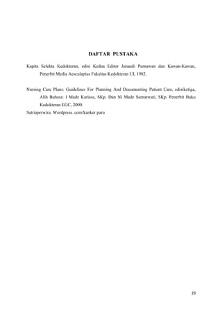 DAFTAR PUSTAKA
Kapita Selekta Kedokteran, edisi Kedua Editor Junaedi Purnawan dan Kawan-Kawan,
Penerbit Media Aesculapius Fakultas Kedokteran UI, 1982.
Nursing Care Plans: Guidelines For Planning And Documenting Patient Care, edisiketiga,
Alih Bahasa: I Made Kariasa, SKp. Dan Ni Made Sumarwati, SKp. Penerbit Buku
Kedokteran EGC, 2000.
Satriaperwira. Wordpress. com/kanker paru
29
 