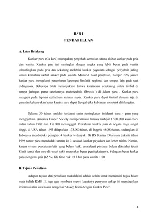 BAB I
PENDAHULUAN
A. Latar Belakang
Kanker paru (Ca Paru) merupakan penyebab kematian utama akibat kanker pada pria
dan wanita. Kanker paru ini meningkat dengan angka yang lebih besar pada wanita
dibandingkan pada pria dan sekarang melebihi kanker payudara sebagai penyebab paling
umum kematian akibat kanker pada wanita. Menurut hasil penelitian, hampir 70% pasien
kanker paru mengalami penyebaran ketempat limfatik regional dan tempat lain pada saat
didiagnosis. Beberapa bukti menunjukkan bahwa karsinoma cenderung untuk timbul di
tempat jaringan perut sebelumnya (tuberculosis fibrosis ) di dalam paru . Kanker paru
mengacu pada lapisan epithelium saluran napas. Kanker paru dapat timbul dimana saja di
paru dan kebanyakan kasus kanker paru dapat dicegah jika kebiasaan merokok dihilangkan.
Selama 50 tahun terakhir terdapat suatu peningkatan insidensi paru - paru yang
mengejutkan. America Cancer Society memperkirakan bahwa terdapat 1.500.000 kasus baru
dalam tahun 1987 dan 136.000 meningggal. Prevalensi kanker paru di negara maju sangat
tinggi, di USA tahun 1993 dilaporkan 173.000/tahun, di Inggris 40.000/tahun, sedangkan di
Indonesia menduduki peringkat 4 kanker terbanyak. Di RS Kanker Dharmais Jakarta tahun
1998 tumor paru menduduki urutan ke 3 sesudah kanker payudara dan leher rahim. Namun,
karena sistem pencatatan kita yang belum baik, prevalensi pastinya belum diketahui tetapi
klinik tumor dan paru di rumah sakit merasakan benar peningkatannya. Sebagian besar kanker
paru mengenai pria (65 %), life time risk 1:13 dan pada wanita 1:20.
B. Tujuan Penulisan
Adapun tujuan dari penulisan makalah ini adalah selain untuk memenuhi tugas dalam
mata kuliah KMB II, juga agar pembaca seperti layaknya penyusun askep ini mendapatkan
informasi atau wawasaan mengenai “Askep Klien dengan Kanker Paru”.
4
 
